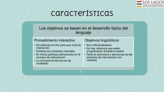 Características
Los objetivos se basan en el desarrollo típico del
lenguaje
Procedimiento interactivo
• Se estimula al niño para que inicie la
interacción
• Enfatiza los contextos naturales
• El niño/a participa activamente en el
proceso de intervención
• La principal de técnica es de
modelado.
Objetivos lingüísticos
• Son individualizados
• No hay refuerzos que estén
programados durante la sesión
• Tanto la estructura y secuencia de las
sesiones de intervención son
variadas
 