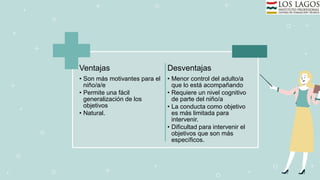Ventajas
• Son más motivantes para el
niño/a/e
• Permite una fácil
generalización de los
objetivos
• Natural.
Desventajas
• Menor control del adulto/a
que lo está acompañando
• Requiere un nivel cognitivo
de parte del niño/a
• La conducta como objetivo
es más limitada para
intervenir.
• Dificultad para intervenir el
objetivos que son más
específicos.
 