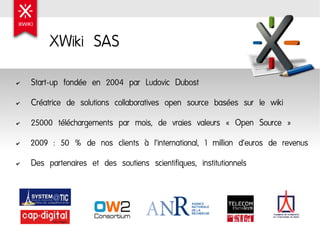 XWiki SAS
✔   Start-up fondée en 2004 par Ludovic Dubost
✔   Créatrice de solutions collaboratives open source basées sur le wiki
✔   25000 téléchargements par mois, de vraies valeurs « Open Source »
✔   2009 : 50 % de nos clients à l'international, 1 million d'euros de revenus
✔   Des partenaires et des soutiens scientifiques, institutionnels
 