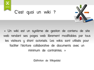 C'est quoi un wiki ?


« Un wiki est un système de gestion de contenu de site
web rendant ses pages web librement modifiables par tous
 les visiteurs y étant autorisés. Les wikis sont utilisés pour
    faciliter l'écriture collaborative de documents avec un
                      minimum de contraintes. »

                     (Définition de Wikipédia)
 