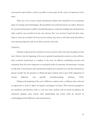 12
conversations open-ended as much as possible to create space for the variety of experiences in the
room.
There are a lot of issues current international students have identified to me as potential
topics for training and workshopping. The possibilities for useful discussions are endless. Based on
the research and materials available, I decided focusing on community building and communication
skills would be most beneficial for the time allotted. The “save for later” board will allow other
topics to come up as needed. I do however; fear students may come in with other needs they believe
to be more pressing that I will not be able to actively assist with.
TIMING
Graduate students are busy and there are many activities and events that are pulling on their
time. I believe that the beginning of the year is optimal for getting their attention as they will have
fewer academic requirements to complete at this time. In addition, establishing resources and
community from the start is imperative to creating the kinds of community this prototype is striving
to help form. Conversations with international students have pointed out to me that orientation at
present actually has the potential to offend and upset students since it gives little explanation of
cultural difference and possible misunderstandings (Sukheja, 2016).
Timing at the beginning of the year is difficult as students arrive at different times and need
an opportunity to settle in, figure out logistics and prepare for classes. This orientation program is
not mandatory and therefore, there is a risk that many students will not attend. In addition, the
orientation program must contain other programming and cannot solely be focused on
workshopping cultural difference and communication.
 