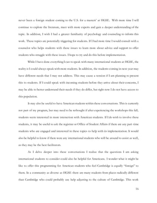 16
never been a foreign student coming to the U.S. for a masters’ at HGSE. With more time I will
continue to explore the literature, meet with more experts and gain a deeper understanding of the
topic. In addition, I wish I had a greater familiarity of psychology and counseling to inform this
work. These topics are potentially triggering for students. If I had more time I would consult with a
counselor who helps students with these issues to learn more about advice and support to offer
students who struggle with these issues. I hope to try and do this before implementation.
While I have done everything I can to speak with many international students at HGSE, the
reality is I could always speak with more students. In addition, the students coming in next year may
have different needs that I may not address. This may cause a tension if I am planning to present
this to students. If I could speak with incoming students before they arrive about their concerns, I
may be able to better understand their needs if they do differ, but right now I do not have access to
this population.
It may also be useful to have American students within these conversations. This is currently
not part of my program, but may need to be rethought if after experiencing the workshops this fall,
students seem interested in more interaction with American students. If I do wish to involve these
students, it may be useful to ask the registrar or Office of Student Affairs if there are any part-time
students who are engaged and interested in these topics to help with its implementation. It would
also be helpful to know if there were any international students who will be around to assist as well,
as they may be the best facilitators.
As I delve deeper into these conversations I realize that the questions I am asking
international students to consider could also be helpful for Americans. I wonder what it might be
like to offer this programming for American students who feel Cambridge is equally “foreign” to
them. In a community as diverse as HGSE there are many students from places radically different
than Cambridge who could probably use help adjusting to the culture of Cambridge. This work
 