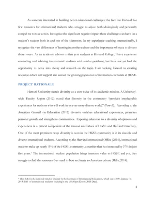 4
As someone interested in building better educational exchanges, the fact that Harvard has
few resources for international students who struggle to adjust both ideologically and personally
compel me to take action. Irecognize the significant negative impact these challenges can have on a
student’s success both in and out of the classroom. In my experience teaching internationally, I
recognize the vast differences of learning in another culture and the importance of space to discuss
these issues. As an academic advisor to first year students at Harvard College, I have experience
counseling and advising international students with similar problems, but have not yet had the
opportunity to delve into theory and research on the topic. I am looking forward to creating
resources which will support and sustain the growing population of international scholars at HGSE.
PROJECT RATIONALE
Harvard University names diversity as a core value of its academic mission. A University-
wide Faculty Report (2012) stated that diversity in the community “provides irreplaceable
experiences for students who will work in an ever-more-diverse world,” (Powell). According to the
American Council on Education (2012) diversity enriches educational experiences, promotes
personal growth and strengthens communities. Exposing educators to a diversity of opinions and
experiences is a critical component of the mission and values of HGSE and Harvard University.
One of the most prominent ways diversity is seen in the HGSE community is in its sizeable and
diverse international students. According to the Harvard International Office (2016), international
students make up nearly 15% of the HGSE community, a number that has increased by 37% in just
five years.1
The international student population brings immense value to HGSE and yet, they
struggle to find the resources they need to best acclimate to American culture (Mills, 2016).
1 This follows the national trend as studied by the Institute of International Education, which saw a 10% increase in
2014-2015 of international students studying in the US (Open Doors 2015 Data).
 