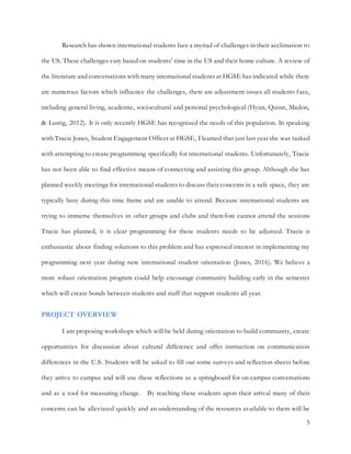5
Research has shown international students face a myriad of challenges in their acclimation to
the US. These challenges vary based on students’ time in the US and their home culture. A review of
the literature and conversations with many international students at HGSE has indicated while there
are numerous factors which influence the challenges, there are adjustment issues all students face,
including general living, academic, sociocultural and personal psychological (Hyun, Quinn, Madon,
& Lustig, 2012). It is only recently HGSE has recognized the needs of this population. In speaking
with Tracie Jones, Student Engagement Officer at HGSE, I learned that just last year she was tasked
with attempting to create programming specifically for international students. Unfortunately, Tracie
has not been able to find effective means of connecting and assisting this group. Although she has
planned weekly meetings for international students to discuss their concerns in a safe space, they are
typically busy during this time frame and are unable to attend. Because international students are
trying to immerse themselves in other groups and clubs and therefore cannot attend the sessions
Tracie has planned, it is clear programming for these students needs to be adjusted. Tracie is
enthusiastic about finding solutions to this problem and has expressed interest in implementing my
programming next year during new international student orientation (Jones, 2016). We believe a
more robust orientation program could help encourage community building early in the semester
which will create bonds between students and staff that support students all year.
PROJECT OVERVIEW
I am proposing workshops which will be held during orientation to build community, create
opportunities for discussion about cultural difference and offer instruction on communication
differences in the U.S. Students will be asked to fill out some surveys and reflection sheets before
they arrive to campus and will use these reflections as a springboard for on campus conversations
and as a tool for measuring change. By reaching these students upon their arrival many of their
concerns can be alleviated quickly and an understanding of the resources available to them will be
 