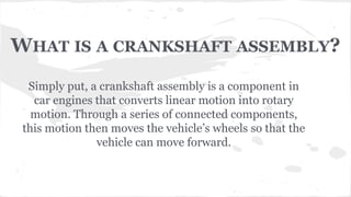 WHAT IS A CRANKSHAFT ASSEMBLY?
Simply put, a crankshaft assembly is a component in
car engines that converts linear motion into rotary
motion. Through a series of connected components,
this motion then moves the vehicle’s wheels so that the
vehicle can move forward.
 