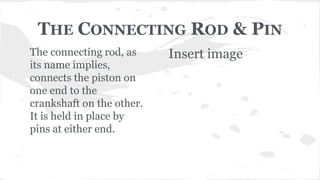 THE CONNECTING ROD & PIN
The connecting rod, as
its name implies,
connects the piston on
one end to the
crankshaft on the other.
It is held in place by
pins at either end.
Insert image
 