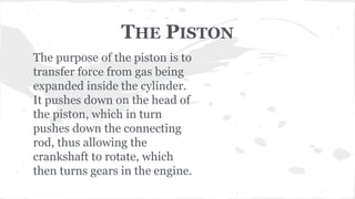 THE PISTON
The purpose of the piston is to
transfer force from gas being
expanded inside the cylinder.
It pushes down on the head of
the piston, which in turn
pushes down the connecting
rod, thus allowing the
crankshaft to rotate, which
then turns gears in the engine.
 