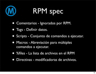 RPM spec
• Comentarios - Ignorados por RPM.
• Tags - Deﬁnir datos.
• Scripts - Conjunto de comandos a ejecutar.
• Macros - Abreviación para múltiples
  comandos a ejecutar.
• %ﬁles - La lista de archivos en el RPM
• Directivas - modiﬁcadoras de archivos.
                                               10
 