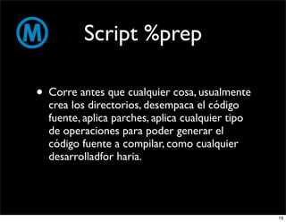 Script %prep

• Corre antes que cualquier cosa, usualmente
  crea los directorios, desempaca el código
  fuente, aplica parches, aplica cualquier tipo
  de operaciones para poder generar el
  código fuente a compilar, como cualquier
  desarrolladfor haria.




                                                  19
 