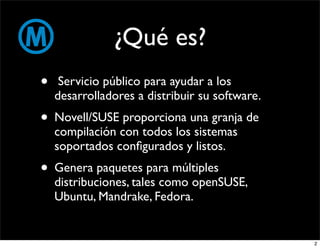 ¿Qué es?
•    Servicio público para ayudar a los
    desarrolladores a distribuir su software.
• Novell/SUSE proporciona una granja de
    compilación con todos los sistemas
    soportados conﬁgurados y listos.
• Genera paquetes para múltiples
    distribuciones, tales como openSUSE,
    Ubuntu, Mandrake, Fedora.


                                                2
 