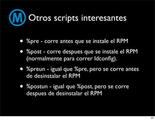 Otros scripts interesantes

• %pre - corre antes que se instale el RPM
• %post - corre despues que se instale el RPM
  (normalmente para correr ldconﬁg).
• %preun - igual que %pre, pero se corre antes
  de desinstalar el RPM
• %postun - igual que %post, pero se corre
  despues de desinstalar el RPM


                                                 23
 