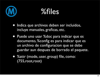 %ﬁles
• Indica que archivos deben ser incluidos,
  incluye manuales, graﬁcas, etc.
• Puede uno usar %doc para indicar que es
  documento, %conﬁg es para indicar que es
  un archivo de conﬁguracion que se debe
  guardar aun despues de borrado el paquete.
• %attr (mode, user, group) ﬁle, como:
  (755,root,root)


                                               25
 