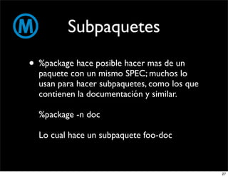 Subpaquetes
• %package hace posible hacer mas de un
  paquete con un mismo SPEC; muchos lo
  usan para hacer subpaquetes, como los que
  contienen la documentación y similar.

  %package -n doc

  Lo cual hace un subpaquete foo-doc



                                              27
 