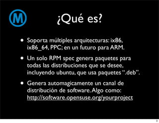 ¿Qué es?
• Soporta múltiples arquitecturas: ix86,
  ix86_64, PPC; en un futuro para ARM.
• Un solo RPM spec genera paquetes para
  todas las distribuciones que se desee,
  incluyendo ubuntu, que usa paquetes “.deb”.
• Genera automagicamente un canal de
  distribución de software. Algo como:
  http://software.opensuse.org/yourproject


                                                3
 