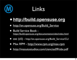 Links
• http://build.opensuse.org
• http://en.opensuse.org/Build_Service
• Build Service Book -
  https://build.opensuse.org/documentation/obs/index.html

• osc (cli) - http://en.opensuse.org/Build_Service/CLI
• Max RPM - http://www.rpm.org/max-rpm
• http://masutostudios.com/ciencias09/obs.pdf
                                                            38
 