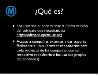 ¿Qué es?
• Los usuarios pueden buscar la última versión
  del software que necesitan, via
  http://software.opensuse.org
• Acceso a compañias externas a dar soporte
  fácilmente a linux (proveer repositorios para
  cada proyecto de las compañias, con su
  respectivo repositorio e incluso sus propias
  dependencias).


                                                  4
 