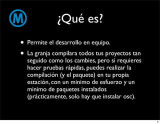 ¿Qué es?
• Permite el desarrollo en equipo.
• La granja compilara todos tus proyectos tan
  seguido como los cambies, pero si requieres
  hacer pruebas rápidas, puedes realizar la
  compilación (y el paquete) en tu propia
  estación, con un minimo de esfuerzo y un
  minimo de paquetes instalados
  (prácticamente, solo hay que instalar osc).


                                                5
 