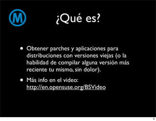 ¿Qué es?

• Obtener parches y aplicaciones para
  distribuciones con versiones viejas (o la
  habilidad de compilar alguna versión más
  reciente tu mismo, sin dolor).
• Más info en el video:
  http://en.opensuse.org/BSVideo



                                              6
 