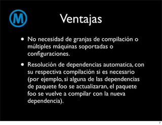 Ventajas
• No necesidad de granjas de compilación o
  múltiples máquinas soportadas o
  conﬁguraciones.
• Resolución de dependencias automatica, con
  su respectiva compilación si es necesario
  (por ejemplo, si alguna de las dependencias
  de paquete foo se actualizaran, el paquete
  foo se vuelve a compilar con la nueva
  dependencia).


                                                7
 