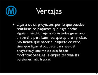 Ventajas
• Ligas a otros proyectos, por lo que puedes
  reutilizar los paquetes que haya hecho
  alguien más. Por ejemplo, ustedes generaron
  un parche para banshee, que quieren probar.
  No tienen que hacer el paquete de cero,
  sino que ligan al paquete banshee del
  proyecto, y encima de eso hacen
  modiﬁcaciones. Asi, siempre tendran las
  versiones más frescas.


                                                8
 