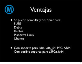 Ventajas
• Se puede compilar y distribuir para:
  SUSE
  Debian
  Redhat
  Mandriva Linux
  Ubuntu


• Con soporte para ix86, x86_64, PPC, ARM.
  Con posible soporte para z390x, ia64.


                                             9
 