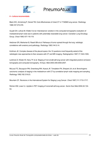 4 – Leitura recomendada 
Black WC, Armstrong P, Daniel TM. Cost effectiveness of chest CT in T1N0M0 lung cancer. Radiology 
1988;167:373-378. 
Guyatt GH, Lefcoe M, Walter S et al. Interobserver variation in the computed tomographic evaluation of 
mediastinal lymph node size in patients with potentially resectable lung cancer. Canadian Lung Oncology 
Group. Chest 1995;107:116-119. 
Heitzman ER, Markarian B, Raash BN et al. Pathways of tumor spread through the lung: radiologic 
correlations with anatomy and pathology. Radiology 1983;144:3-14. 
Kuhlman JE. Complex disease of the pleural space: the 10 questions most frequently asked of the 
radiologist--new approaches to their answers with CT and MR imaging. Radiographics 1997;17:1043-1050. 
Lardinois D, Weder W, Hany TF et al. Staging of non-small-cell lung cancer with integrated positron-emission 
tomography and computed tomography. N Engl J Med 2003;348:2500-2507. 
McLoud TC, Bourgouin PM, Greenberg RW, Kosiuk JP, Templeton PA, Shepard JA, et al. Bronchogenic 
carcinoma: analysis of staging in the mediastinum with CT by correlative lymph node mapping and sampling. 
Radiology 1992;182:319-23. 
Mountain CF. Revisions in the International System for Staging Lung Cancer. Chest 1997;111:1710-1717. 
Rohren EM, Lowe VJ. Update in PET imaging of nonsmall cell lung cancer. Semin Nucl Med 2004;34:134- 
53. 
Curso Pneumo Atual de Tomografia computadorizada do tórax – aula 06 10 
