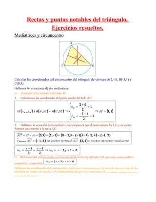Rectas y puntos notables del triángulo.
                         Ejercicios resueltos.
Mediatrices y circuncentro




Calcular las coordenadas del circuncentro del triángulo de vértices A(2,-1), B(-5,1) y
C(0,3).
Hallamos las ecuaciones de dos mediatrices:
a)      Ecuación de la mediatriz del lado AC:
1.      Calculamos las coordenadas del punto medio del lado AC:




2. Hallamos la ecuación de la mediatriz, la cuál pasará por el punto medio M(1,1) y su vector
director será normal a la recta AC:




b)     Hallamos, del mismo modo, la ecuación de la mediatriz del lado AB, que será, como podréis

comprobar (si queréis),                                     .
Hallamos las coordenadas del circuncentro: dado que el ortocentro es el punto de intersección de las
mediatrices, hemos de resolver el sistema planteado por las ecuaciones m y m , siendo los resultados del despeje en x e y
                                                                                       1   2


las coordenadas del circuncentro:
 