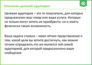 Целевая аудитория – это те покупатели, для которых
предназначен ваш товар или ваша услуга. Которые
не только могут хотеть их приобрести, но и иметь
физически такую возможность.
Ваша задача сложна – имея чёткое представление о
том, какой цели вы хотите достигнуть, как можно
точнее определить кто же является той самой
аудиторией, для которой предназначено ваше
сообщение.
Описание целевой аудитории
 