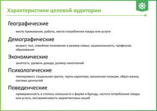 Характеристики целевой аудитории
Географические
место проживания, работы, место потребления товара или услуги
Демографические
возраст, пол, семейное положение и размер семьи, национальность, профессия,
образование
Экономические
занятость, уровень дохода, размер накоплений
Психологические
темперамент, социальная группа, черты характера, жизненная позиция, образ жизни,
система ценностей
Поведенческие
приверженность и степень лояльности к фирме и бренду, частота потребления товара
или услуги, восприимчивость маркетинговых акций
 