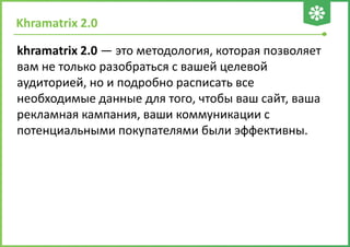 Khramatrix 2.0
khramatrix 2.0 — это методология, которая позволяет
вам не только разобраться с вашей целевой
аудиторией, но и подробно расписать все
необходимые данные для того, чтобы ваш сайт, ваша
рекламная кампания, ваши коммуникации с
потенциальными покупателями были эффективны.
 