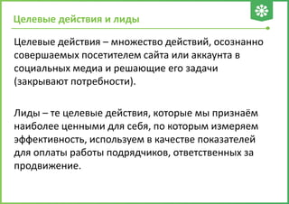 Целевые действия и лиды
Целевые действия – множество действий, осознанно
совершаемых посетителем сайта или аккаунта в
социальных медиа и решающие его задачи
(закрывают потребности).
Лиды – те целевые действия, которые мы признаём
наиболее ценными для себя, по которым измеряем
эффективность, используем в качестве показателей
для оплаты работы подрядчиков, ответственных за
продвижение.
 