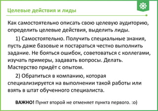 Целевые действия и лиды
Как самостоятельно описать свою целевую аудиторию,
определить целевые действия, выделить лиды.
1) Самостоятельно. Получить специальные знания,
пусть даже базовые и постараться честно выполнить
задание. Не бояться ошибок, советоваться с коллегами,
изучать примеры, задавать вопросы. Делать.
Мастерство придёт с опытом.
2) Обратиться в компанию, которая
специализируется на выполнении такой работы или
взять в штат обученного специалиста.
ВАЖНО! Пункт второй не отменяет пункта первого. :о)
 