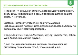 Использование систем статистики
Интернет – уникальная область, которая даёт возможность
знать 100% информации о всём происходящем на вашем
сайте. И не только.
Системы интернет-статистики дают суммарную
информацию по посещениям, позволяют делать выборку по
большому количеству параметров…
Google Analytics, Яндекс.Метрика, SpyLog, Liveinternet, Yahoo
Web Analytics и многие другие.
Плюс специализированные системы отслеживающие
статистику социальных сетей, упоминаний и пр.
 