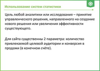 Использование систем статистики
Цель любой аналитики или исследования – принятие
управленческого решения, направленного на создание
нового решения или увеличения эффективности
существующего.
Для сайта существенны 2 параметра: количество
привлекаемой целевой аудитории и конверсия в
продажи (в конечном счёте).
 