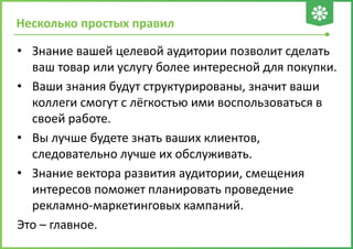 Несколько простых правил
• Знание вашей целевой аудитории позволит сделать
ваш товар или услугу более интересной для покупки.
• Ваши знания будут структурированы, значит ваши
коллеги смогут с лёгкостью ими воспользоваться в
своей работе.
• Вы лучше будете знать ваших клиентов,
следовательно лучше их обслуживать.
• Знание вектора развития аудитории, смещения
интересов поможет планировать проведение
рекламно-маркетинговых кампаний.
Это – главное.
 