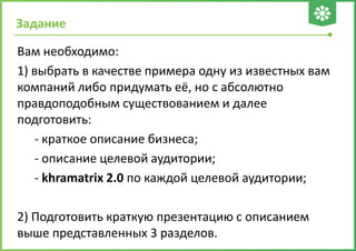 Задание
Вам необходимо:
1) выбрать в качестве примера одну из известных вам
компаний либо придумать её, но с абсолютно
правдоподобным существованием и далее
подготовить:
- краткое описание бизнеса;
- описание целевой аудитории;
- khramatrix 2.0 по каждой целевой аудитории;
2) Подготовить краткую презентацию с описанием
выше представленных 3 разделов.
 