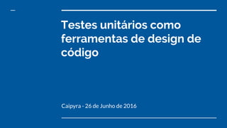 Testes unitários como
ferramentas de design de
código
Caipyra - 26 de Junho de 2016
 