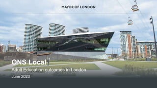 1
MAYOR OF LONDON
ONS Local
Adult Education outcomes in London
June 2023
 