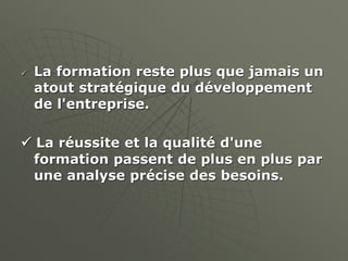 La formation reste plus que jamais un
atout stratégique du développement
de l'entreprise.
 La réussite et la qualité d'une
formation passent de plus en plus par
une analyse précise des besoins.
 