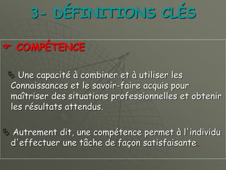 3- DÉFINITIONS CLÉS
 COMPÉTENCE
 Une capacité à combiner et à utiliser les
Connaissances et le savoir-faire acquis pour
maîtriser des situations professionnelles et obtenir
les résultats attendus.
 Autrement dit, une compétence permet à l'individu
d'effectuer une tâche de façon satisfaisante.
 