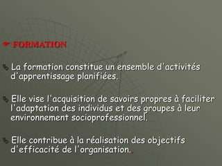  FORMATION
 La formation constitue un ensemble d'activités
d'apprentissage planifiées.
 Elle vise l'acquisition de savoirs propres à faciliter
l'adaptation des individus et des groupes à leur
environnement socioprofessionnel.
 Elle contribue à la réalisation des objectifs
d'efficacité de l'organisation..
 