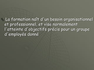  La formation naît d'un besoin organisationnel
et professionnel, et vise normalement
l'atteinte d'objectifs précis pour un groupe
d'employés donné
 