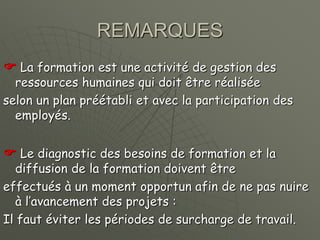 REMARQUES
 La formation est une activité de gestion des
ressources humaines qui doit être réalisée
selon un plan préétabli et avec la participation des
employés.
 Le diagnostic des besoins de formation et la
diffusion de la formation doivent être
effectués à un moment opportun afin de ne pas nuire
à l’avancement des projets :
Il faut éviter les périodes de surcharge de travail.
 