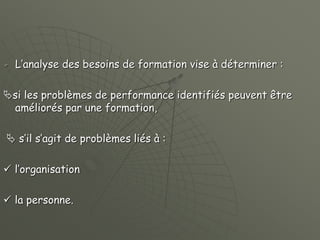  L’analyse des besoins de formation vise à déterminer :
si les problèmes de performance identifiés peuvent être
améliorés par une formation,
 s’il s’agit de problèmes liés à :
 l’organisation
 la personne.
 