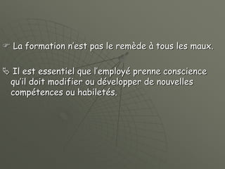  La formation n’est pas le remède à tous les maux.
 Il est essentiel que l’employé prenne conscience
qu’il doit modifier ou développer de nouvelles
compétences ou habiletés.
 