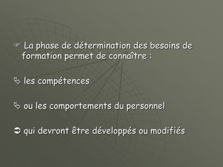  La phase de détermination des besoins de
formation permet de connaître :
 les compétences
 ou les comportements du personnel
 qui devront être développés ou modifiés
 