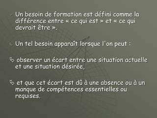  Un besoin de formation est défini comme la
différence entre « ce qui est » et « ce qui
devrait être ».
 Un tel besoin apparaît lorsque l'on peut :
 observer un écart entre une situation actuelle
et une situation désirée,
 et que cet écart est dû à une absence ou à un
manque de compétences essentielles ou
requises.
 