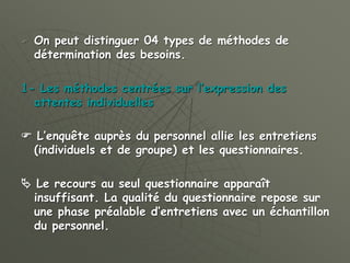  On peut distinguer 04 types de méthodes de
détermination des besoins.
1- Les méthodes centrées sur l’expression des
attentes individuelles
 L’enquête auprès du personnel allie les entretiens
(individuels et de groupe) et les questionnaires.
 Le recours au seul questionnaire apparaît
insuffisant. La qualité du questionnaire repose sur
une phase préalable d’entretiens avec un échantillon
du personnel.
 