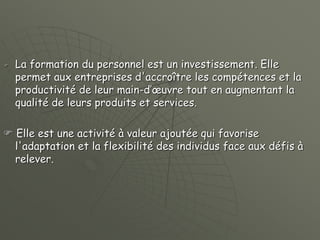  La formation du personnel est un investissement. Elle
permet aux entreprises d'accroître les compétences et la
productivité de leur main-d’œuvre tout en augmentant la
qualité de leurs produits et services.
 Elle est une activité à valeur ajoutée qui favorise
l'adaptation et la flexibilité des individus face aux défis à
relever.
 