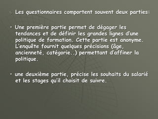  Les questionnaires comportent souvent deux parties:
• Une première partie permet de dégager les
tendances et de définir les grandes lignes d’une
politique de formation. Cette partie est anonyme.
L’enquête fournit quelques précisions (âge,
ancienneté, catégorie..) permettant d’affiner la
politique.
• une deuxième partie, précise les souhaits du salarié
et les stages qu’il choisit de suivre.
 
